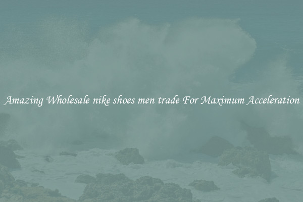 Amazing Wholesale nike shoes men trade For Maximum Acceleration