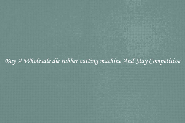 Buy A Wholesale die rubber cutting machine And Stay Competitive