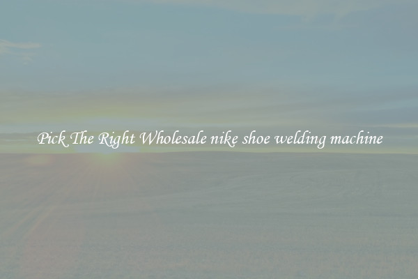 Pick The Right Wholesale nike shoe welding machine
