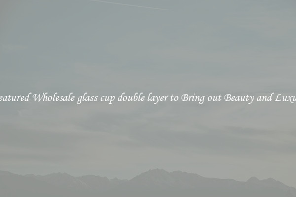 Featured Wholesale glass cup double layer to Bring out Beauty and Luxury