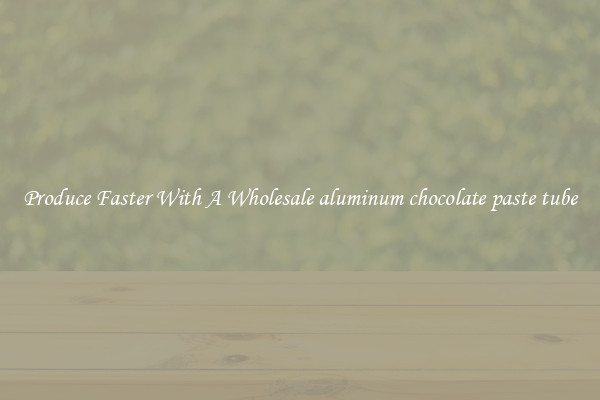 Produce Faster With A Wholesale aluminum chocolate paste tube